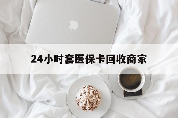 金华24小时套医保卡回收商家(24小时套医保卡回收商家会知道吗)