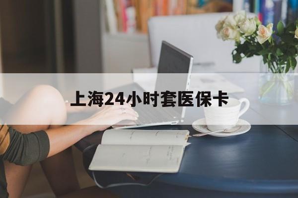 金华上海24小时套医保卡(上海套医保卡一般几个点)